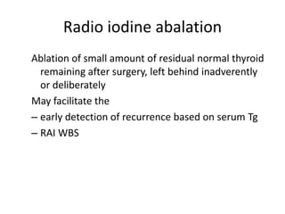 Radio iodine abalation
Ablation of small amount of residual normal thyroid
remaining after surgery, left behind inadverently
or deliberately
May facilitate the
– early detection of recurrence based on serum Tg
– RAI WBS

 