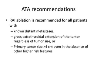 ATA recommendations
• RAI ablation is recommended for all patients
with
– known distant metastases,
– gross extrathyroidal extension of the tumor
regardless of tumor size, or
– Primary tumor size >4 cm even in the absence of
other higher risk features

 