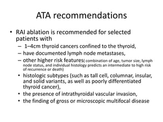 ATA recommendations
• RAI ablation is recommended for selected
patients with
– 1–4cm thyroid cancers confined to the thyroid,
– have documented lymph node metastases,
– other higher risk features( combination of age, tumor size, lymph
node status, and individual histology predicts an intermediate to high risk
of recurrence or death)

• histologic subtypes (such as tall cell, columnar, insular,
and solid variants, as well as poorly differentiated
thyroid cancer),
• the presence of intrathyroidal vascular invasion,
• the finding of gross or microscopic multifocal disease

 