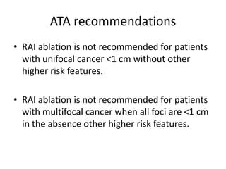 ATA recommendations
• RAI ablation is not recommended for patients
with unifocal cancer <1 cm without other
higher risk features.

• RAI ablation is not recommended for patients
with multifocal cancer when all foci are <1 cm
in the absence other higher risk features.

 