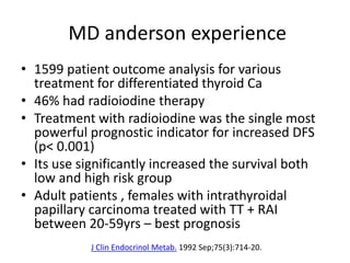 MD anderson experience
• 1599 patient outcome analysis for various
treatment for differentiated thyroid Ca
• 46% had radioiodine therapy
• Treatment with radioiodine was the single most
powerful prognostic indicator for increased DFS
(p< 0.001)
• Its use significantly increased the survival both
low and high risk group
• Adult patients , females with intrathyroidal
papillary carcinoma treated with TT + RAI
between 20-59yrs – best prognosis
J Clin Endocrinol Metab. 1992 Sep;75(3):714-20.

 