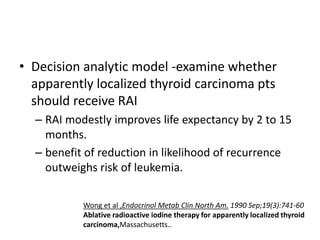 • Decision analytic model -examine whether
apparently localized thyroid carcinoma pts
should receive RAI
– RAI modestly improves life expectancy by 2 to 15
months.
– benefit of reduction in likelihood of recurrence
outweighs risk of leukemia.
Wong et al ,Endocrinol Metab Clin North Am. 1990 Sep;19(3):741-60
Ablative radioactive iodine therapy for apparently localized thyroid
carcinoma,Massachusetts..

 