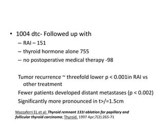 • 1004 dtc- Followed up with
– RAI – 151
– thyroid hormone alone 755
– no postoperative medical therapy -98
Tumor recurrence ~ threefold lower p < 0.001in RAI vs
other treatment
Fewer patients developed distant metastases (p < 0.002)
Significantly more pronounced in t>/=1.5cm
Mazzaferri EL et al: Thyroid remnant 131I ablation for papillary and
follicular thyroid carcinoma; Thyroid. 1997 Apr;7(2):265-71

 