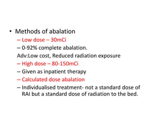 • Methods of abalation
– Low dose – 30mCi
– 0-92% complete abalation.
Adv:Low cost, Reduced radiation exposure
– High dose – 80-150mCi
– Given as inpatient therapy
– Calculated dose abalation
– Individualised treatment- not a standard dose of
RAI but a standard dose of radiation to the bed.

 