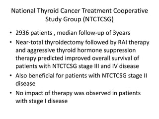 National Thyroid Cancer Treatment Cooperative
Study Group (NTCTCSG)
• 2936 patients , median follow-up of 3years
• Near-total thyroidectomy followed by RAI therapy
and aggressive thyroid hormone suppression
therapy predicted improved overall survival of
patients with NTCTCSG stage III and IV disease
• Also beneficial for patients with NTCTCSG stage II
disease
• No impact of therapy was observed in patients
with stage I disease

 