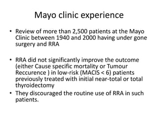 Mayo clinic experience
• Review of more than 2,500 patients at the Mayo
Clinic between 1940 and 2000 having under gone
surgery and RRA
• RRA did not significantly improve the outcome
(either Cause specific mortality or Tumour
Reccurence ) in low-risk (MACIS < 6) patients
previously treated with initial near-total or total
thyroidectomy
• They discouraged the routine use of RRA in such
patients.

 