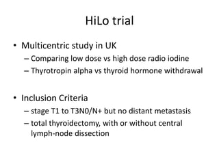 HiLo trial
• Multicentric study in UK
– Comparing low dose vs high dose radio iodine
– Thyrotropin alpha vs thyroid hormone withdrawal

• Inclusion Criteria
– stage T1 to T3N0/N+ but no distant metastasis
– total thyroidectomy, with or without central
lymph-node dissection

 