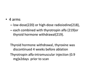 • 4 arms
– low-dose(220) or high-dose radioiodine(218),
– each combined with thyrotropin alfa (219)or
thyroid hormone withdrawal(219).
Thyroid hormone withdrawal, thyroxine was
discontinued 4 weeks before ablation
Thyrotropin alfa-intramuscular injection (0.9
mg)x2days prior to scan

 