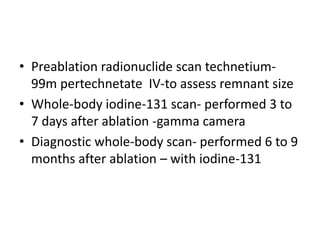 • Preablation radionuclide scan technetium99m pertechnetate IV-to assess remnant size
• Whole-body iodine-131 scan- performed 3 to
7 days after ablation -gamma camera
• Diagnostic whole-body scan- performed 6 to 9
months after ablation – with iodine-131

 