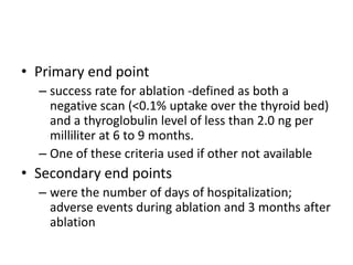 • Primary end point
– success rate for ablation -defined as both a
negative scan (<0.1% uptake over the thyroid bed)
and a thyroglobulin level of less than 2.0 ng per
milliliter at 6 to 9 months.
– One of these criteria used if other not available

• Secondary end points
– were the number of days of hospitalization;
adverse events during ablation and 3 months after
ablation

 