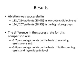 Results
• Ablation was successful in
– 182 / 214 patients (85.0%) in low-dose radioiodine vs
– 184 / 207 patients (88.9%) in the high dose groups

• The difference in the success rate for this
comparison was
– −2.7 percentage points on the basis of scanning
results alone and
– −3.8 percentage points on the basis of both scanning
results and thyroglobulin level

 