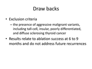 Draw backs
• Exclusion criteria
– the presence of aggressive malignant variants,
including tall-cell, insular, poorly differentiated,
and diffuse sclerosing thyroid cancer

• Results relate to ablation success at 6 to 9
months and do not address future recurrences

 