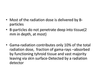 • Most of the radiation dose is delivered by Bparticles
• B-particles do not penetrate deep into tissue(2
mm in depth, at most)
• Gama-radiation contributes only 10% of the total
radiation dose, fraction of gama-rays –absorbed
by functioning tyhroid tissue and vast majority
leaving via skin surface-Detected by a radiation
detector

 