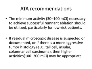ATA recommendations
• The minimum activity (30–100 mCi) necessary
to achieve successful remnant ablation should
be utilized, particularly for low-risk patients.

• If residual microscopic disease is suspected or
documented, or if there is a more aggressive
tumor histology (e.g., tall cell, insular,
columnar cell carcinoma), then higher
activities(100–200 mCi) may be appropriate.

 