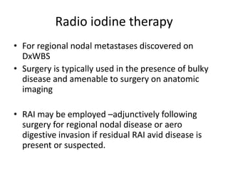 Radio iodine therapy
• For regional nodal metastases discovered on
DxWBS
• Surgery is typically used in the presence of bulky
disease and amenable to surgery on anatomic
imaging
• RAI may be employed –adjunctively following
surgery for regional nodal disease or aero
digestive invasion if residual RAI avid disease is
present or suspected.

 