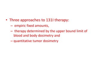 • Three approaches to 131I therapy:
– empiric fixed amounts,
– therapy determined by the upper bound limit of
blood and body dosimetry and
– quantitative tumor dosimetry

 