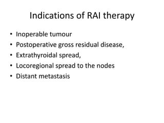 Indications of RAI therapy
•
•
•
•
•

Inoperable tumour
Postoperative gross residual disease,
Extrathyroidal spread,
Locoregional spread to the nodes
Distant metastasis

 