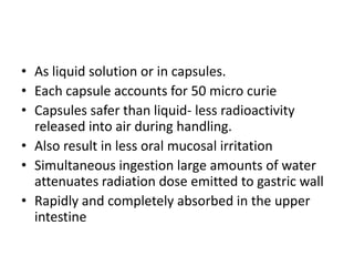 • As liquid solution or in capsules.
• Each capsule accounts for 50 micro curie
• Capsules safer than liquid- less radioactivity
released into air during handling.
• Also result in less oral mucosal irritation
• Simultaneous ingestion large amounts of water
attenuates radiation dose emitted to gastric wall
• Rapidly and completely absorbed in the upper
intestine

 