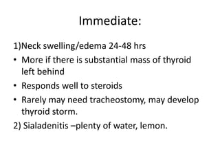 Immediate:
1)Neck swelling/edema 24-48 hrs
• More if there is substantial mass of thyroid
left behind
• Responds well to steroids
• Rarely may need tracheostomy, may develop
thyroid storm.
2) Sialadenitis –plenty of water, lemon.

 
