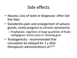 Side effects
• Nausea, Loss of taste or dysgeusia- often last
few days
• Sialadenitis-pain and enlargement of salivary
glands, rarely progress to chronic xerostomia
– Prophylaxis -ingestion of large quantities of fluids
sialogogues- lemon juice or chewing gum

• Teratogenicity - recommended that
conception be delayed for 1 y after
therapeutic administrations of I131

 