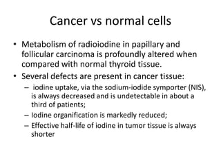 Cancer vs normal cells
• Metabolism of radioiodine in papillary and
follicular carcinoma is profoundly altered when
compared with normal thyroid tissue.
• Several defects are present in cancer tissue:
– iodine uptake, via the sodium-iodide symporter (NIS),
is always decreased and is undetectable in about a
third of patients;
– Iodine organification is markedly reduced;
– Effective half-life of iodine in tumor tissue is always
shorter

 