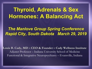 Thyroid, Adrenals & Sex
Hormones: A Balancing Act
The Manlove Group Spring Conference
Rapid City, South Dakota March 29, 2019
Louis B. Cady, MD – CEO & Founder – Cady Wellness InstituteLouis B. Cady, MD – CEO & Founder – Cady Wellness Institute
Adjunct Professor – Indiana University School of Medicine
Functional & Integrative Neuropsychiatry – Evansville, Indiana
 