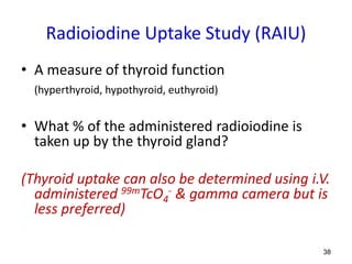 38
Radioiodine Uptake Study (RAIU)
• A measure of thyroid function
(hyperthyroid, hypothyroid, euthyroid)
• What % of the administered radioiodine is
taken up by the thyroid gland?
(Thyroid uptake can also be determined using i.V.
administered 99mTcO4
- & gamma camera but is
less preferred)
 