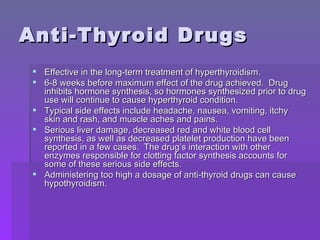 Anti-Thyroid Drugs Effective in the long-term treatment of hyperthyroidism. 6-8 weeks before maximum effect of the drug achieved.  Drug inhibits hormone synthesis, so hormones synthesized prior to drug use will continue to cause hyperthyroid condition. Typical side effects include headache, nausea, vomiting, itchy skin and rash, and muscle aches and pains. Serious liver damage, decreased red and white blood cell synthesis, as well as decreased platelet production have been reported in a few cases.  The drug’s interaction with other enzymes responsible for clotting factor synthesis accounts for some of these serious side effects. Administering too high a dosage of anti-thyroid drugs can cause hypothyroidism. 