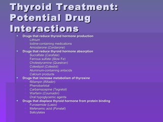 Thyroid Treatment: Potential Drug Interactions Drugs that reduce thyroid hormone production   Lithium  Iodine-containing medications  Amiodarone (Cordarone)  Drugs that reduce thyroid hormone absorption  Sucralfate (Carafate)  Ferrous sulfate (Slow Fe)  Cholestyramine (Questran)  Colestipol (Colestid)  Aluminum-containing antacids  Calcium products  Drugs that increase metabolism of thyroxine   Rifampin (Rifadin)  Phenobarbital  Carbamazepine (Tegretol)  Warfarin (Coumadin)  Oral hypoglycemic agents  Drugs that displace thyroid hormone from protein binding   Furosemide (Lasix)  Mefenamic acid (Ponstel)  Salicylates  