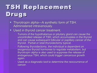 TSH Replacement Drugs Thyrotropin alpha—A synthetic form of TSH.  Administered intravenously. Used in thyroid cancer treatment. Tumors of the hypothalamus or pituitary gland can cause the uncontrolled release of TSH, which accumulates in the thyroid and can cause subsequent follicular or papillary cancer of the thyroid.  Partial or total thyroidectomy typical. Following thyroidectomy, the individual is dependent on exogenous thyroid hormones to regulate metabolism, but thyrotropin alpha is also used to suppress the release of endogenous TSH, which could trigger cancerous growth again. Used as a diagnostic tool to determine the reoccurrence of cancer. 