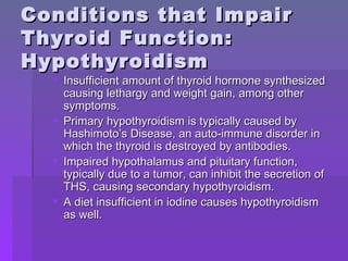 Conditions that Impair  Thyroid Function: Hypothyroidism Insufficient amount of thyroid hormone synthesized causing lethargy and weight gain, among other symptoms. Primary hypothyroidism is typically caused by Hashimoto’s Disease, an auto-immune disorder in which the thyroid is destroyed by antibodies. Impaired hypothalamus and pituitary function, typically due to a tumor, can inhibit the secretion of THS, causing secondary hypothyroidism. A diet insufficient in iodine causes hypothyroidism as well. 