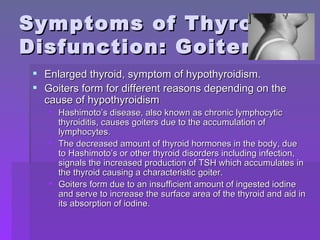 Symptoms of Thyroid Disfunction: Goiter Enlarged thyroid, symptom of hypothyroidism. Goiters form for different reasons depending on the cause of hypothyroidism Hashimoto’s disease, also known as chronic lymphocytic thyroiditis, causes goiters due to the accumulation of lymphocytes. The decreased amount of thyroid hormones in the body, due to Hashimoto’s or other thyroid disorders including infection, signals the increased production of TSH which accumulates in the thyroid causing a characteristic goiter. Goiters form due to an insufficient amount of ingested iodine and serve to increase the surface area of the thyroid and aid in its absorption of iodine. 