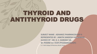THYROID AND
ANTITHYROID DRUGS
SUBJECT NAME : ADVANCE PHARMACOLOGY-II
REPRESENTED BY : ANKITA SANDESH HALDANKAR
GUIDED BY : DR. D. S. SHIRODE SIR
M. PHARM 1ST YEAR (PHARMACOLOGY)
D. Y. Patil College Of Pharmacy Akurdi, Pune
 