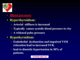 THYROID AND CVS
• Blood pressure
• Hyperthyroidism:
– Arterial stiffness is increased
– Typically causes systolic blood pressure to rise
– A widened pulse pressure
• Hypothyroidism:
– Endothelial dysfunction and impaired VSM
relaxation lead to increased SVR.
– lead to diastolic hypertension in 30% of
patients.
 