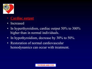 THYROID AND CVS
• Cardiac output
• Increased
• In hyperthyroidism, cardiac output 50% to 300%
higher than in normal individuals.
• In hypothyroidism, decrease by 30% to 50%.
• Restoration of normal cardiovascular
hemodynamics can occur with treatment.
 
