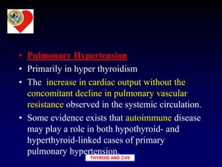 THYROID AND CVS
• Pulmonary Hypertension
• Primarily in hyper thyroidism
• The increase in cardiac output without the
concomitant decline in pulmonary vascular
resistance observed in the systemic circulation.
• Some evidence exists that autoimmune disease
may play a role in both hypothyroid- and
hyperthyroid-linked cases of primary
pulmonary hypertension.
 