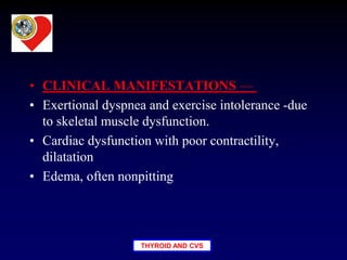 THYROID AND CVS
• CLINICAL MANIFESTATIONS —
• Exertional dyspnea and exercise intolerance -due
to skeletal muscle dysfunction.
• Cardiac dysfunction with poor contractility,
dilatation
• Edema, often nonpitting
 
