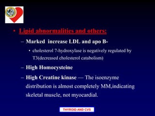 THYROID AND CVS
• Lipid abnormalities and others:
– Marked increase LDL and apo B-
• cholesterol 7-hydroxylase is negatively regulated by
T3(decreased cholesterol catabolism)
– High Homocysteine
– High Creatine kinase — The isoenzyme
distribution is almost completely MM,indicating
skeletal muscle, not myocardial.
 