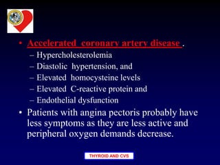 THYROID AND CVS
• Accelerated coronary artery disease .
– Hypercholesterolemia
– Diastolic hypertension, and
– Elevated homocysteine levels
– Elevated C-reactive protein and
– Endothelial dysfunction
• Patients with angina pectoris probably have
less symptoms as they are less active and
peripheral oxygen demands decrease.
 