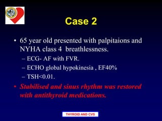 THYROID AND CVS
Case 2
• 65 year old presented with palpitaions and
NYHA class 4 breathlessness.
– ECG- AF with FVR.
– ECHO global hypokinesia , EF40%
– TSH<0.01.
• Stabilised and sinus rhythm was restored
with antithyroid medications.
 