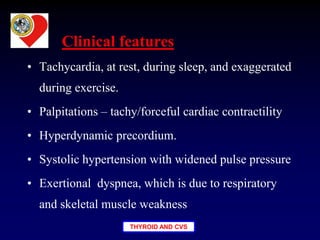 THYROID AND CVS
• Tachycardia, at rest, during sleep, and exaggerated
during exercise.
• Palpitations – tachy/forceful cardiac contractility
• Hyperdynamic precordium.
• Systolic hypertension with widened pulse pressure
• Exertional dyspnea, which is due to respiratory
and skeletal muscle weakness
Clinical features
 