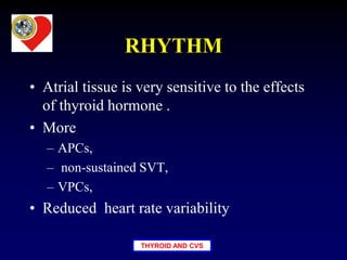 THYROID AND CVS
RHYTHM
• Atrial tissue is very sensitive to the effects
of thyroid hormone .
• More
– APCs,
– non-sustained SVT,
– VPCs,
• Reduced heart rate variability
 