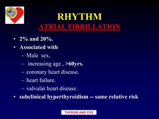 THYROID AND CVS
RHYTHM
ATRIAL FIBRILLATION
• 2% and 20%.
• Associated with
– Male sex,
– increasing age , >60yrs.
– coronary heart disease.
– heart failure.
– valvular heart disease .
• subclinical hyperthyroidism -- same relative risk
 
