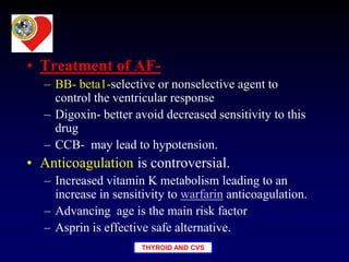THYROID AND CVS
• Treatment of AF-
– BB- beta1-selective or nonselective agent to
control the ventricular response
– Digoxin- better avoid decreased sensitivity to this
drug
– CCB- may lead to hypotension.
• Anticoagulation is controversial.
– Increased vitamin K metabolism leading to an
increase in sensitivity to warfarin anticoagulation.
– Advancing age is the main risk factor
– Asprin is effective safe alternative.
 