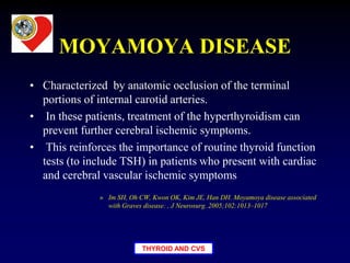 THYROID AND CVS
MOYAMOYA DISEASE
• Characterized by anatomic occlusion of the terminal
portions of internal carotid arteries.
• In these patients, treatment of the hyperthyroidism can
prevent further cerebral ischemic symptoms.
• This reinforces the importance of routine thyroid function
tests (to include TSH) in patients who present with cardiac
and cerebral vascular ischemic symptoms
» Im SH, Oh CW, Kwon OK, Kim JE, Han DH. Moyamoya disease associated
with Graves disease: , J Neurosurg. 2005;102:1013–1017
 