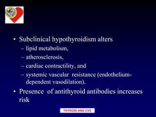 THYROID AND CVS
• Subclinical hypothyroidism alters
– lipid metabolism,
– atherosclerosis,
– cardiac contractility, and
– systemic vascular resistance (endothelium-
dependent vasodilation).
• Presence of antithyroid antibodies increases
risk
 