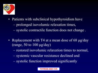 THYROID AND CVS
• Patients with subclinical hypothyroidism have
– prolonged isovolumic relaxation times,
– systolic contractile function does not change .
• Replacement with T4 at a mean dose of 68 μg/day
(range, 50 to 100 μg/day)
– restored isovolumic relaxation times to normal,
– systemic vascular resistance declined and
– systolic function improved significantly
 