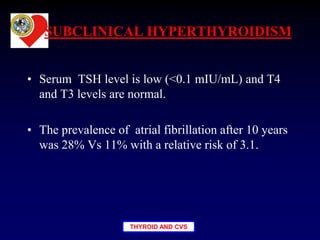 THYROID AND CVS
SUBCLINICAL HYPERTHYROIDISM
• Serum TSH level is low (<0.1 mIU/mL) and T4
and T3 levels are normal.
• The prevalence of atrial fibrillation after 10 years
was 28% Vs 11% with a relative risk of 3.1.
 