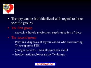 THYROID AND CVS
• Therapy can be individualized with regard to three
specific groups.
• The first group
– excessive thyroid medication, needs reduction of dose.
• The second group
– Previous diagnosis of thyroid cancer who are receiving
T4 to suppress TSH.
– younger patients -- beta blockers can useful
– In older patients, lowering the T4 dosage .
 