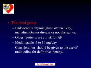 THYROID AND CVS
• The third group
– Endogenous thyroid gland overactivity,
including Graves disease or nodular goiter.
– Older patients are at risk for AF
– Methimazole 5 to 10 mg/day
– Consideration should be given to the use of
radioiodine for definitive therapy.
 